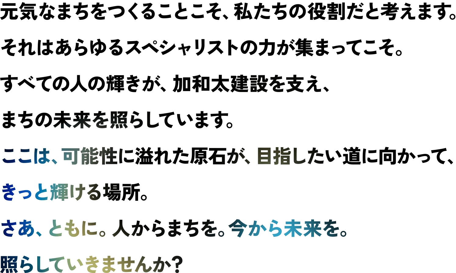 元気なまちをつくることこそ、私たちの役割だと考えます。それはあらゆるスペシャリストの力が集まってこそ。すべての人の輝きが、加和太建設を支え、まちの未来を照らしています。ここは、可能性に溢れた原石が、目指したい道に向かって、きっと輝ける場所。さあ、ともに。人からまちを。今から未来を。照らしていきませんか？